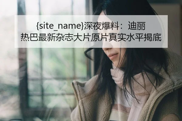 51吃瓜深夜爆料：迪丽热巴最新杂志大片原片真实水平揭底