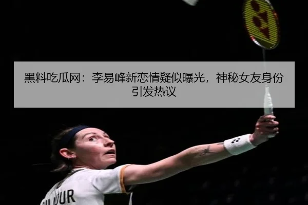 黑料吃瓜网：李易峰新恋情疑似曝光，神秘女友身份引发热议