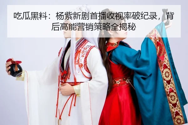 吃瓜黑料：杨紫新剧首播收视率破纪录，背后高能营销策略全揭秘